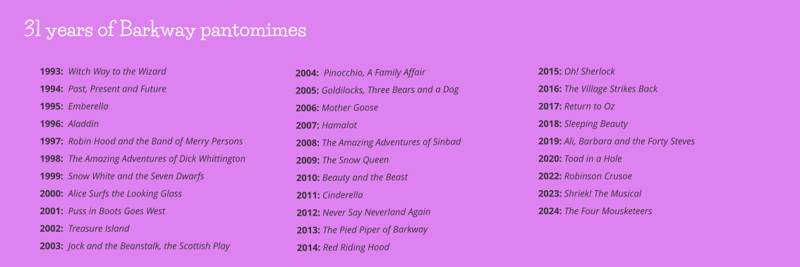 2004:  Pinocchio, A Family Affair 2005: Goldilocks, Three Bears and a Dog      2006: Mother Goose         2007: Hamalot    2008: The Amazing Adventures of Sinbad 2009: The Snow Queen 2010: Beauty and the Beast 2011: Cinderella 2012: Never Say Neverland Again 2013: The Pied Piper of Barkway 2014: Red Riding Hood 2015: Oh! Sherlock 2016: The Village Strikes Back 2017: Return to Oz 2018: Sleeping Beauty 2019: Ali, Barbara and the Forty Steves 2020: Toad in a Hole 2022: Robinson Crusoe  2023: Shriek! The Musical 2024: The Four Mousketeers   1993:  Witch Way to the Wizard 1994:  Past, Present and Future 1995:  Emberella 1996:  Aladdin 1997:  Robin Hood and the Band of Merry Persons 1998:  The Amazing Adventures of Dick Whittington 1999:  Snow White and the Seven Dwarfs 2000:  Alice Surfs the Looking Glass 2001:  Puss in Boots Goes West 2002:  Treasure Island 2003:  Jock and the Beanstalk, the Scottish Play 31 years of Barkway pantomimes