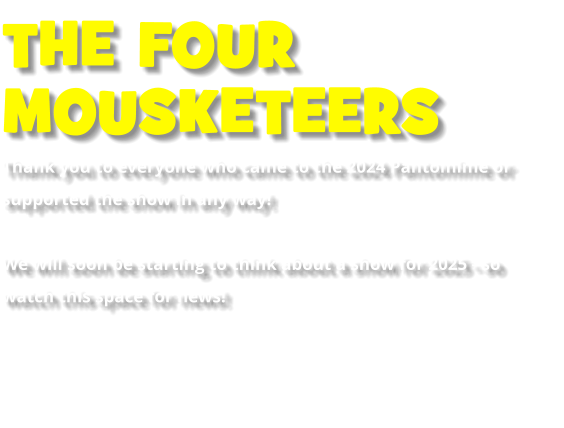 THE FOUR  MOUSKETEERS Thank you to everyone who came to the 2024 Pantomime or supported the show in any way!    We will soon be starting to think about a show for 2025 - so watch this space for news!