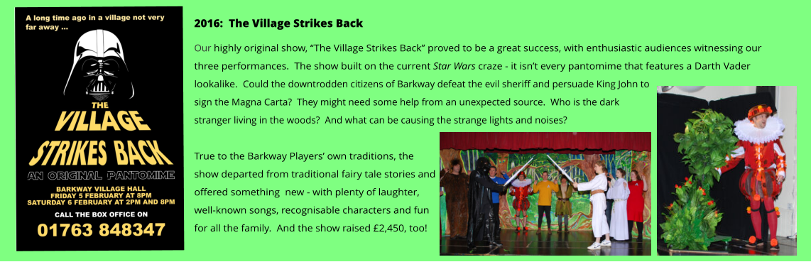 2016:  The Village Strikes Back Our highly original show, “The Village Strikes Back” proved to be a great success, with enthusiastic audiences witnessing our three performances.  The show built on the current Star Wars craze - it isn’t every pantomime that features a Darth Vader lookalike.  Could the downtrodden citizens of Barkway defeat the evil sheriff and persuade King John to sign the Magna Carta?  They might need some help from an unexpected source.  Who is the dark stranger living in the woods?  And what can be causing the strange lights and noises?    True to the Barkway Players’ own traditions, the show departed from traditional fairy tale stories and offered something  new - with plenty of laughter, well-known songs, recognisable characters and fun for all the family.  And the show raised £2,450, too!