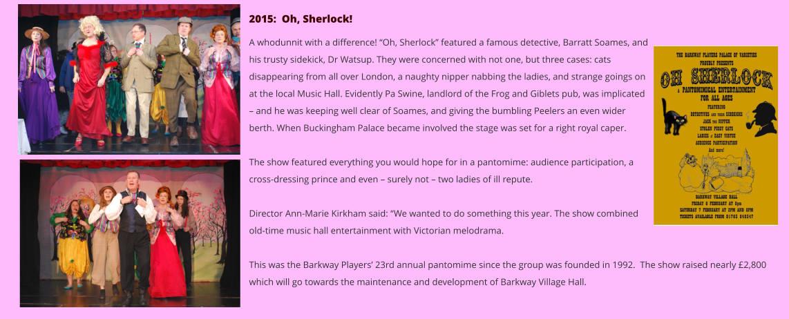 2015:  Oh, Sherlock!  A whodunnit with a difference! “Oh, Sherlock” featured a famous detective, Barratt Soames, and his trusty sidekick, Dr Watsup. They were concerned with not one, but three cases: cats disappearing from all over London, a naughty nipper nabbing the ladies, and strange goings on at the local Music Hall. Evidently Pa Swine, landlord of the Frog and Giblets pub, was implicated – and he was keeping well clear of Soames, and giving the bumbling Peelers an even wider berth. When Buckingham Palace became involved the stage was set for a right royal caper.  The show featured everything you would hope for in a pantomime: audience participation, a cross-dressing prince and even – surely not – two ladies of ill repute.  Director Ann-Marie Kirkham said: “We wanted to do something this year. The show combined old-time music hall entertainment with Victorian melodrama.  This was the Barkway Players’ 23rd annual pantomime since the group was founded in 1992.  The show raised nearly £2,800 which will go towards the maintenance and development of Barkway Village Hall.