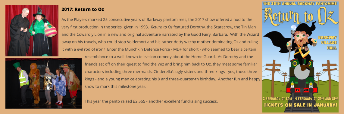 2017: Return to Oz As the Players marked 25 consecutive years of Barkway pantomimes, the 2017 show offered a nod to the very first production in the series, given in 1993.  Return to Oz featured Dorothy, the Scarecrow, the Tin Man and the Cowardly Lion in a new and original adventure narrated by the Good Fairy, Barbara.  With the Wizard away on his travels, who could stop Voldemort and his rather dotty witchy mother dominating Oz and ruling it with a evil rod of iron?  Enter the Munchkin Defence Force - MDF for short - who seemed to bear a certain resemblance to a well-known television comedy about the Home Guard.  As Dorothy and the friends set off on their quest to find the Wiz and bring him back to Oz, they meet some familiar characters including three mermaids, Cinderella’s ugly sisters and three kings - yes, those three kings - and a young man celebrating his 9 and three-quarter-th birthday.  Another fun and happy show to mark this milestone year.  This year the panto raised £2,555 - another excellent fundraising success.