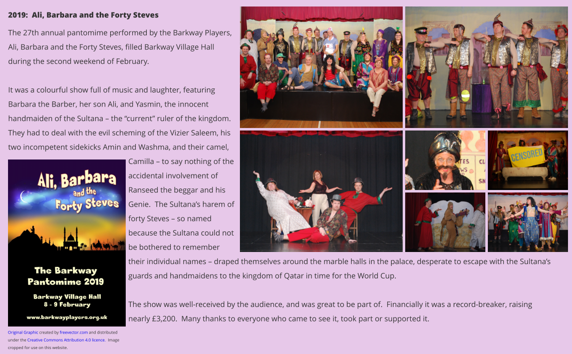 2019:  Ali, Barbara and the Forty Steves The 27th annual pantomime performed by the Barkway Players, Ali, Barbara and the Forty Steves, filled Barkway Village Hall during the second weekend of February.    It was a colourful show full of music and laughter, featuring Barbara the Barber, her son Ali, and Yasmin, the innocent handmaiden of the Sultana – the “current” ruler of the kingdom.  They had to deal with the evil scheming of the Vizier Saleem, his two incompetent sidekicks Amin and Washma, and their camel, Camilla – to say nothing of the accidental involvement of Ranseed the beggar and his Genie.  The Sultana’s harem of forty Steves – so named because the Sultana could not be bothered to remember their individual names – draped themselves around the marble halls in the palace, desperate to escape with the Sultana’s guards and handmaidens to the kingdom of Qatar in time for the World Cup.  The show was well-received by the audience, and was great to be part of.  Financially it was a record-breaker, raising nearly £3,200.  Many thanks to everyone who came to see it, took part or supported it. Original Graphic created by freevector.com and distributed under the Creative Commons Attribution 4.0 licence.  Image cropped for use on this website.