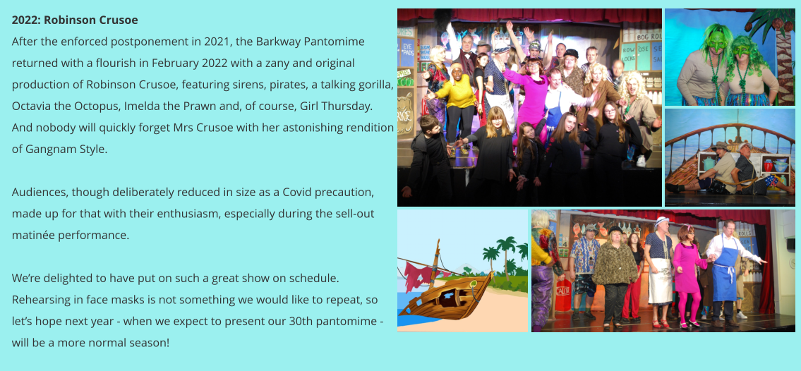 2022: Robinson Crusoe After the enforced postponement in 2021, the Barkway Pantomime returned with a flourish in February 2022 with a zany and original production of Robinson Crusoe, featuring sirens, pirates, a talking gorilla, Octavia the Octopus, Imelda the Prawn and, of course, Girl Thursday.  And nobody will quickly forget Mrs Crusoe with her astonishing rendition of Gangnam Style.  Audiences, though deliberately reduced in size as a Covid precaution, made up for that with their enthusiasm, especially during the sell-out matinée performance.  We’re delighted to have put on such a great show on schedule.  Rehearsing in face masks is not something we would like to repeat, so let’s hope next year - when we expect to present our 30th pantomime - will be a more normal season!