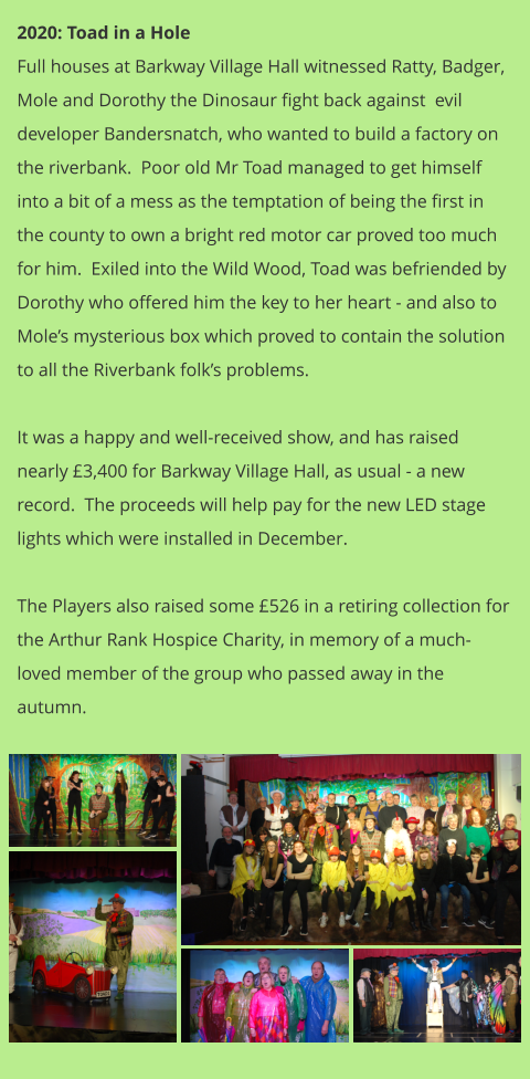 2020: Toad in a Hole Full houses at Barkway Village Hall witnessed Ratty, Badger, Mole and Dorothy the Dinosaur fight back against  evil developer Bandersnatch, who wanted to build a factory on the riverbank.  Poor old Mr Toad managed to get himself into a bit of a mess as the temptation of being the first in the county to own a bright red motor car proved too much for him.  Exiled into the Wild Wood, Toad was befriended by Dorothy who offered him the key to her heart - and also to Mole’s mysterious box which proved to contain the solution to all the Riverbank folk’s problems.    It was a happy and well-received show, and has raised nearly £3,400 for Barkway Village Hall, as usual - a new record.  The proceeds will help pay for the new LED stage lights which were installed in December.  The Players also raised some £526 in a retiring collection for the Arthur Rank Hospice Charity, in memory of a much-loved member of the group who passed away in the autumn.