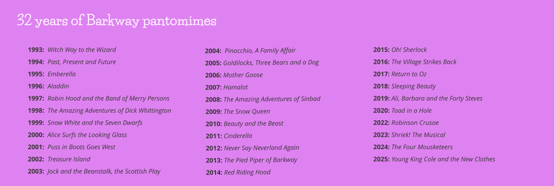 2004:  Pinocchio, A Family Affair 2005: Goldilocks, Three Bears and a Dog      2006: Mother Goose         2007: Hamalot    2008: The Amazing Adventures of Sinbad 2009: The Snow Queen 2010: Beauty and the Beast 2011: Cinderella 2012: Never Say Neverland Again 2013: The Pied Piper of Barkway 2014: Red Riding Hood 2015: Oh! Sherlock 2016: The Village Strikes Back 2017: Return to Oz 2018: Sleeping Beauty 2019: Ali, Barbara and the Forty Steves 2020: Toad in a Hole 2022: Robinson Crusoe  2023: Shriek! The Musical 2024: The Four Mousketeers 2025: Young King Cole and the New Clothes   1993:  Witch Way to the Wizard 1994:  Past, Present and Future 1995:  Emberella 1996:  Aladdin 1997:  Robin Hood and the Band of Merry Persons 1998:  The Amazing Adventures of Dick Whittington 1999:  Snow White and the Seven Dwarfs 2000:  Alice Surfs the Looking Glass 2001:  Puss in Boots Goes West 2002:  Treasure Island 2003:  Jock and the Beanstalk, the Scottish Play 32 years of Barkway pantomimes